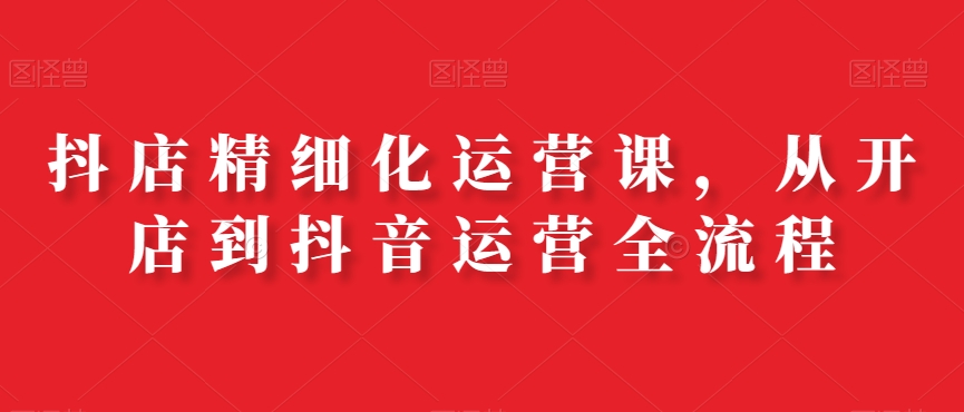 抖店精细化运营课，从开店到抖音运营全流程_七九老刘教程资源分享