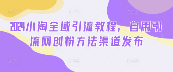 2024小淘全域引流教程，自用引流网创粉方法渠道发布_七九老刘教程资源分享